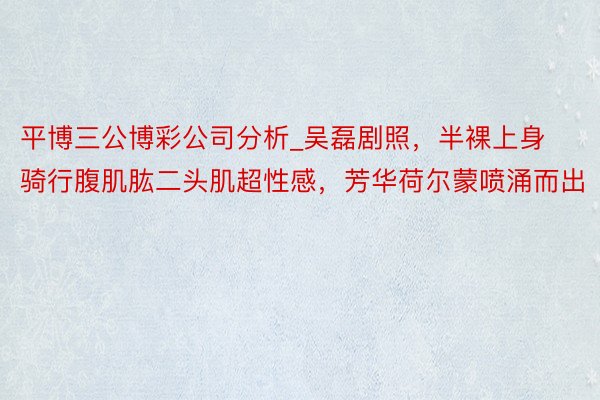 平博三公博彩公司分析_吴磊剧照，半裸上身骑行腹肌肱二头肌超性感，芳华荷尔蒙喷涌而出