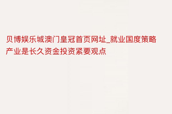 贝博娱乐城澳门皇冠首页网址_就业国度策略产业是长久资金投资紧要观点