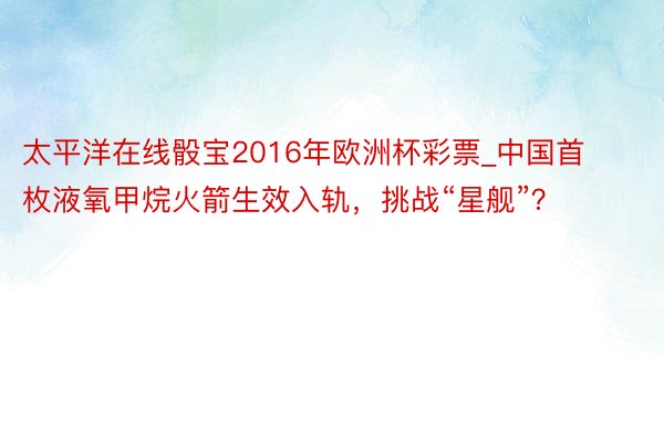 太平洋在线骰宝2016年欧洲杯彩票_中国首枚液氧甲烷火箭生效入轨，挑战“星舰”？