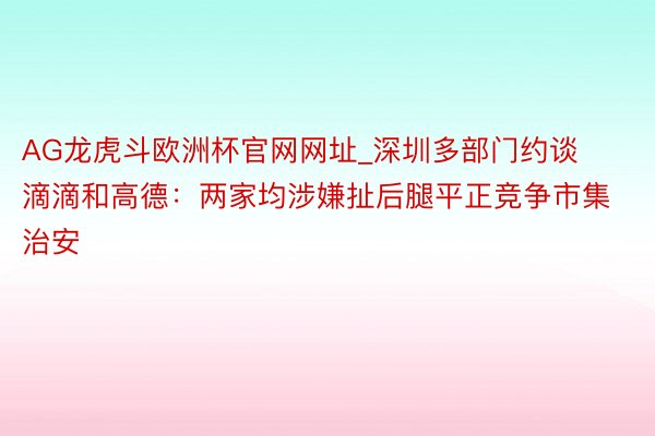 AG龙虎斗欧洲杯官网网址_深圳多部门约谈滴滴和高德：两家均涉嫌扯后腿平正竞争市集治安