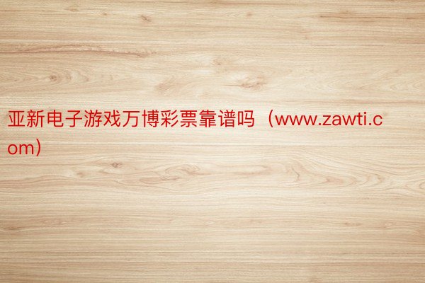 亚新电子游戏万博彩票靠谱吗（www.zawti.com）