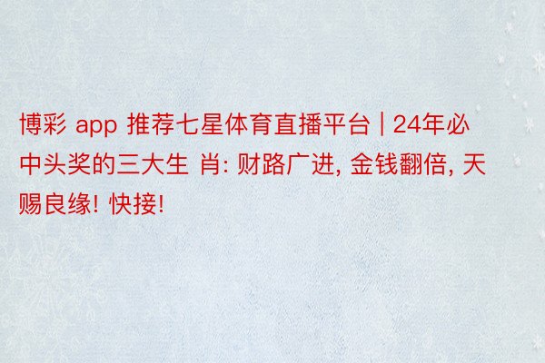 博彩 app 推荐七星体育直播平台 | 24年必中头奖的三大生 肖: 财路广进, 金钱翻倍, 天赐良缘! 快接!