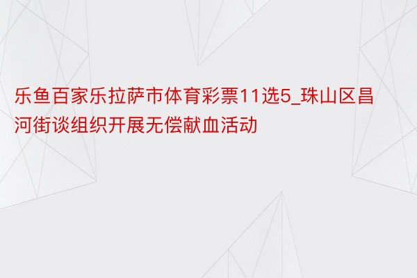 乐鱼百家乐拉萨市体育彩票11选5_珠山区昌河街谈组织开展无偿献血活动