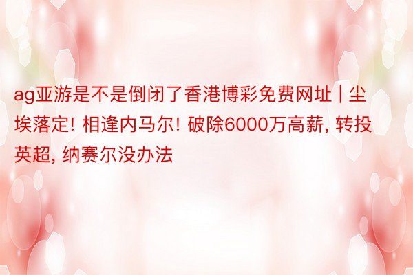 ag亚游是不是倒闭了香港博彩免费网址 | 尘埃落定! 相逢内马尔! 破除6000万高薪， 转投英超， 纳赛尔没办法