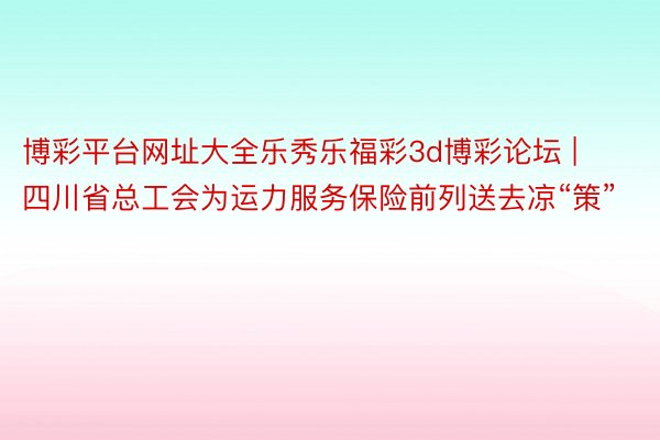 博彩平台网址大全乐秀乐福彩3d博彩论坛 | 四川省总工会为运力服务保险前列送去凉“策”