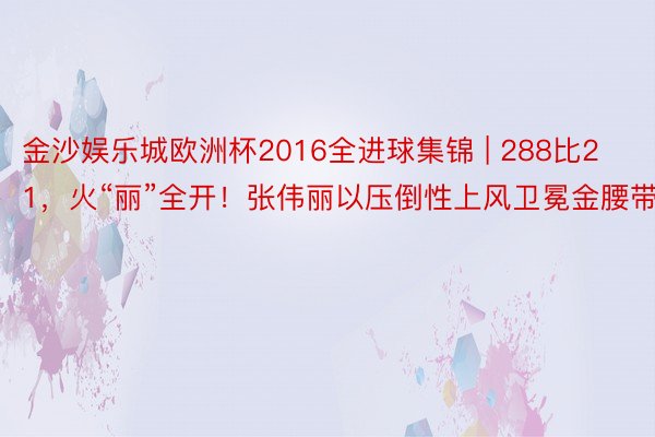 金沙娱乐城欧洲杯2016全进球集锦 | 288比21，火“丽”全开！张伟丽以压倒性上风卫冕金腰带