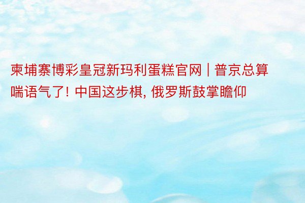 柬埔寨博彩皇冠新玛利蛋糕官网 | 普京总算喘语气了! 中国这步棋, 俄罗斯鼓掌瞻仰