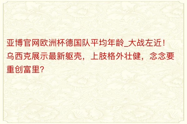 亚博官网欧洲杯德国队平均年龄_大战左近！乌西克展示最新躯壳，上肢格外壮健，念念要重创富里？